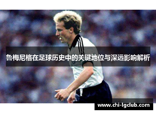 鲁梅尼格在足球历史中的关键地位与深远影响解析 鲁梅尼格在足球历史中的关键地位与深远影响解析