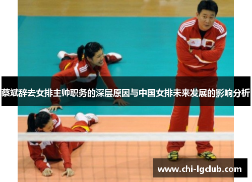 蔡斌辞去女排主帅职务的深层原因与中国女排未来发展的影响分析