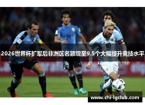 2026世界杯扩军后非洲区名额增至9.5个大幅提升竞技水平