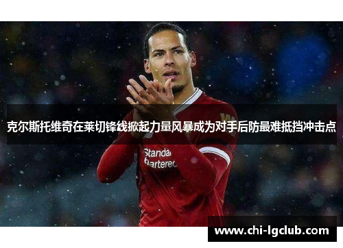 克尔斯托维奇在莱切锋线掀起力量风暴成为对手后防最难抵挡冲击点