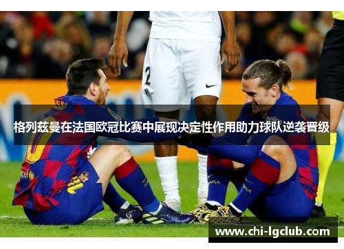 格列兹曼在法国欧冠比赛中展现决定性作用助力球队逆袭晋级 格列兹曼在法国欧冠比赛中展现决定性作用助力球队逆袭晋级