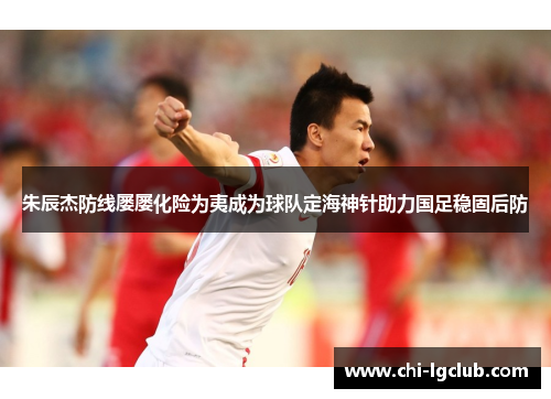 朱辰杰防线屡屡化险为夷成为球队定海神针助力国足稳固后防