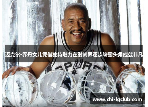 迈克尔·乔丹女儿凭借独特魅力在时尚界逐步崭露头角成就非凡