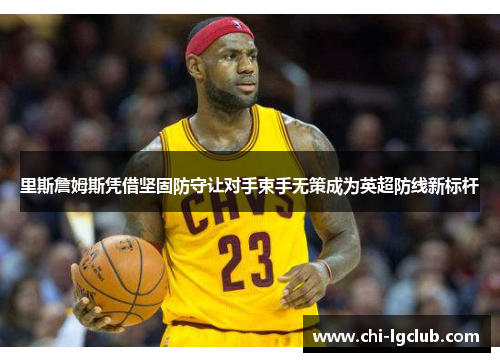 里斯詹姆斯凭借坚固防守让对手束手无策成为英超防线新标杆
