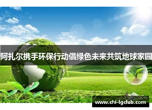 阿扎尔携手环保行动倡绿色未来共筑地球家园 阿扎尔携手环保行动倡绿色未来共筑地球家园
